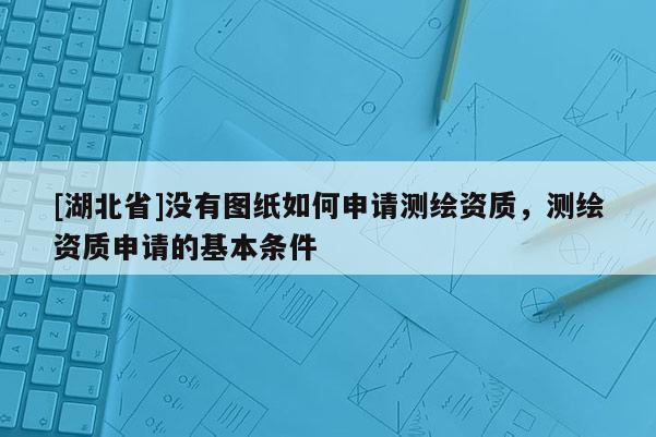 [湖北省]沒有圖紙如何申請(qǐng)測繪資質(zhì)，測繪資質(zhì)申請(qǐng)的基本條件