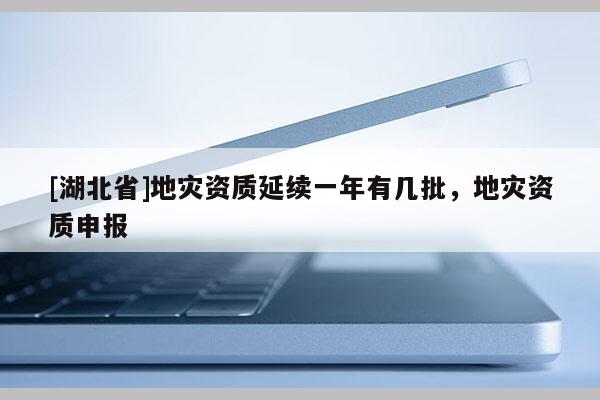 [湖北省]地災資質(zhì)延續(xù)一年有幾批，地災資質(zhì)申報