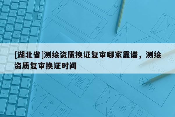 [湖北省]測繪資質(zhì)換證復(fù)審哪家靠譜，測繪資質(zhì)復(fù)審換證時間