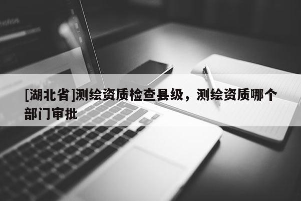 [湖北省]測繪資質(zhì)檢查縣級，測繪資質(zhì)哪個部門審批