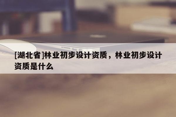 [湖北省]林業(yè)初步設(shè)計(jì)資質(zhì)，林業(yè)初步設(shè)計(jì)資質(zhì)是什么