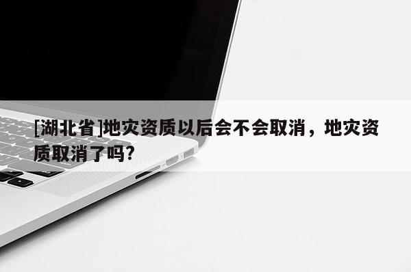 [湖北省]地災(zāi)資質(zhì)以后會(huì)不會(huì)取消，地災(zāi)資質(zhì)取消了嗎?