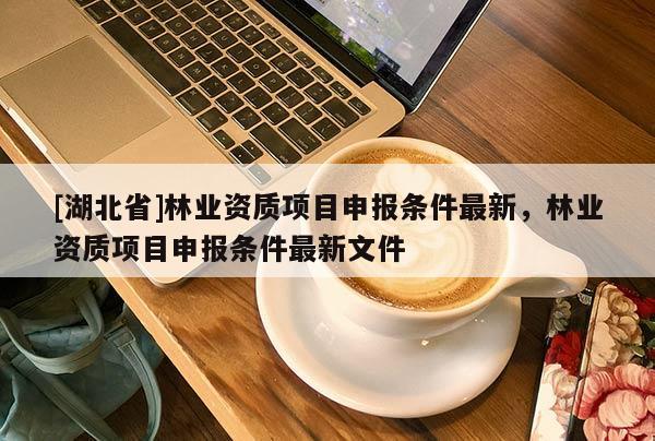 [湖北省]林業(yè)資質(zhì)項目申報條件最新，林業(yè)資質(zhì)項目申報條件最新文件