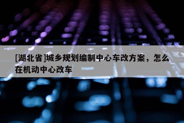 [湖北省]城鄉(xiāng)規(guī)劃編制中心車改方案，怎么在機動中心改車