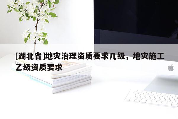 [湖北省]地災(zāi)治理資質(zhì)要求幾級，地災(zāi)施工乙級資質(zhì)要求