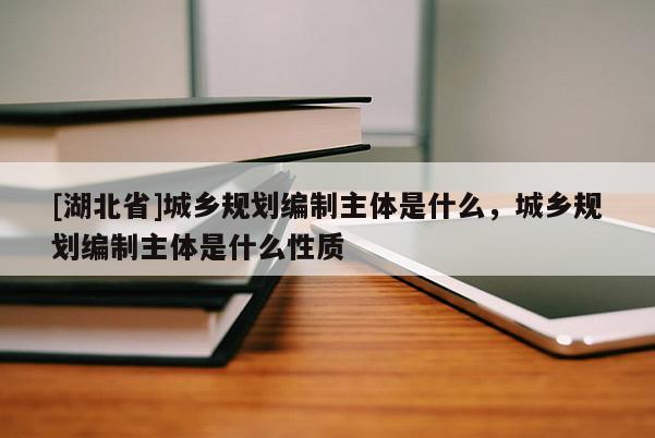 [湖北省]城鄉(xiāng)規(guī)劃編制主體是什么，城鄉(xiāng)規(guī)劃編制主體是什么性質(zhì)