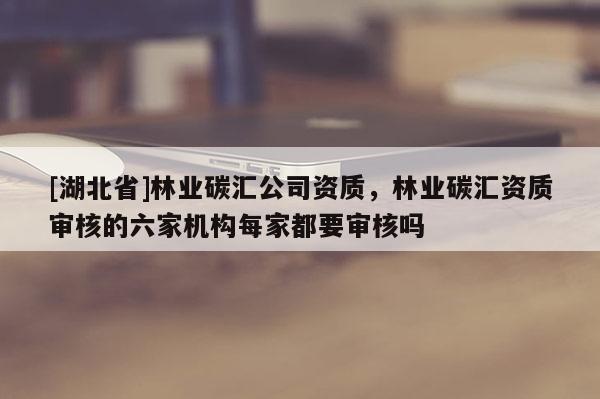 [湖北省]林業(yè)碳匯公司資質(zhì)，林業(yè)碳匯資質(zhì)審核的六家機(jī)構(gòu)每家都要審核嗎