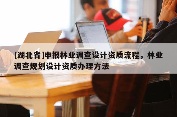 [湖北省]申報林業(yè)調(diào)查設(shè)計資質(zhì)流程，林業(yè)調(diào)查規(guī)劃設(shè)計資質(zhì)辦理方法