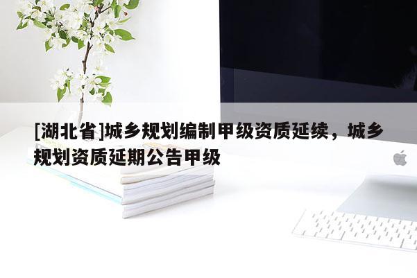 [湖北省]城鄉(xiāng)規(guī)劃編制甲級(jí)資質(zhì)延續(xù)，城鄉(xiāng)規(guī)劃資質(zhì)延期公告甲級(jí)