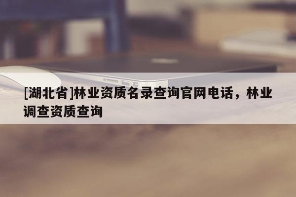 [湖北省]林業(yè)資質(zhì)名錄查詢官網(wǎng)電話，林業(yè)調(diào)查資質(zhì)查詢