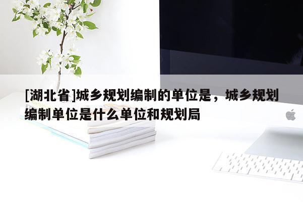 [湖北省]城鄉(xiāng)規(guī)劃編制的單位是，城鄉(xiāng)規(guī)劃編制單位是什么單位和規(guī)劃局