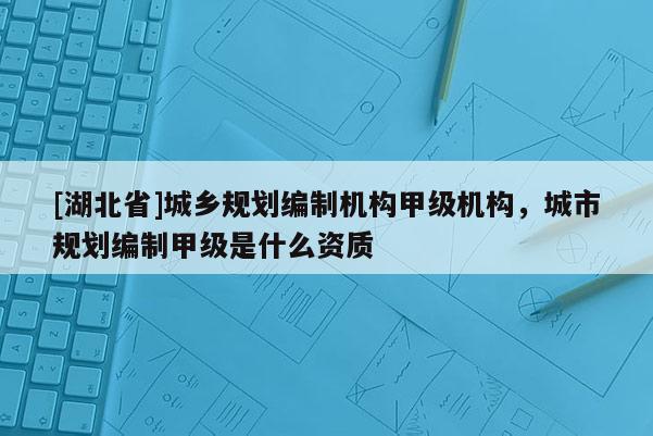 [湖北省]城鄉(xiāng)規(guī)劃編制機(jī)構(gòu)甲級(jí)機(jī)構(gòu)，城市規(guī)劃編制甲級(jí)是什么資質(zhì)