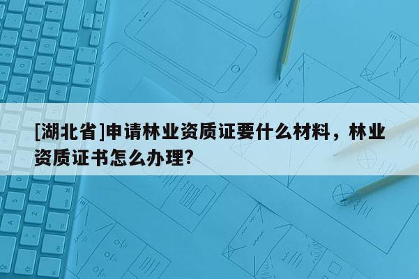 [湖北省]申請林業(yè)資質(zhì)證要什么材料，林業(yè)資質(zhì)證書怎么辦理?