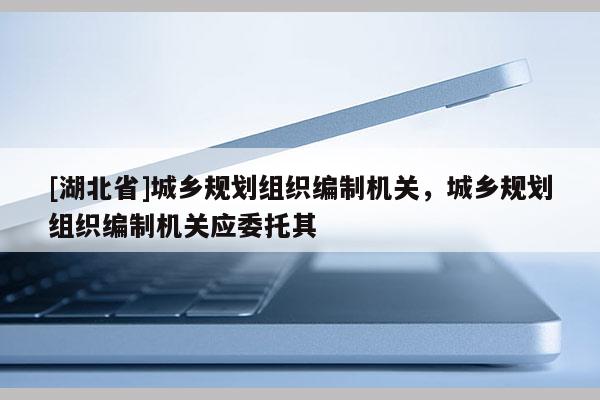 [湖北省]城鄉(xiāng)規(guī)劃組織編制機關，城鄉(xiāng)規(guī)劃組織編制機關應委托其