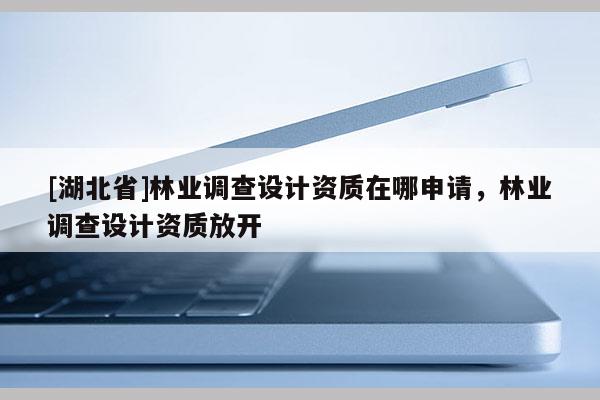 [湖北省]林業(yè)調查設計資質在哪申請，林業(yè)調查設計資質放開