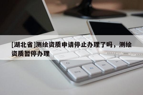 [湖北省]測(cè)繪資質(zhì)申請(qǐng)停止辦理了嗎，測(cè)繪資質(zhì)暫停辦理