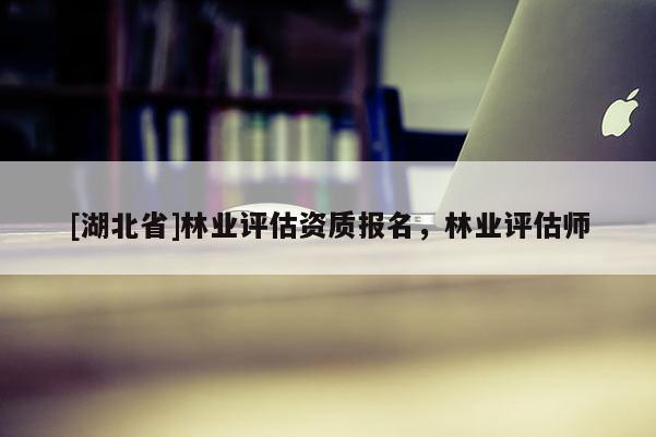 [湖北省]林業(yè)評(píng)估資質(zhì)報(bào)名，林業(yè)評(píng)估師