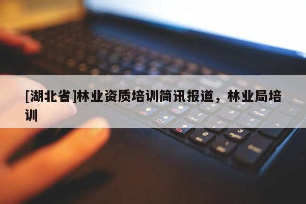 [湖北省]林業(yè)資質(zhì)培訓(xùn)簡訊報(bào)道，林業(yè)局培訓(xùn)