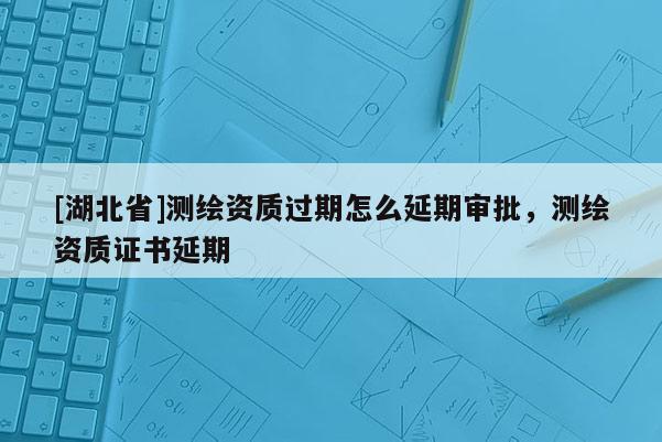 [湖北省]測繪資質(zhì)過期怎么延期審批，測繪資質(zhì)證書延期