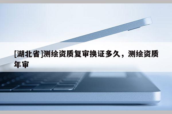 [湖北省]測繪資質(zhì)復(fù)審換證多久，測繪資質(zhì)年審