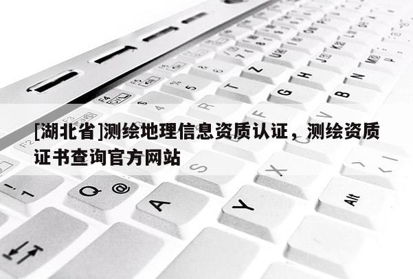 [湖北省]測繪地理信息資質(zhì)認證，測繪資質(zhì)證書查詢官方網(wǎng)站