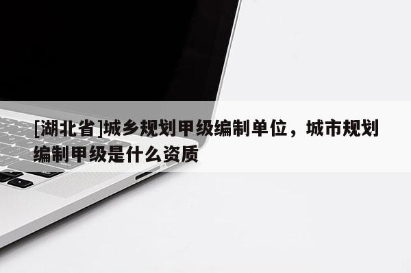 [湖北省]城鄉(xiāng)規(guī)劃甲級(jí)編制單位，城市規(guī)劃編制甲級(jí)是什么資質(zhì)