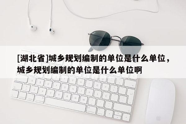 [湖北省]城鄉(xiāng)規(guī)劃編制的單位是什么單位，城鄉(xiāng)規(guī)劃編制的單位是什么單位啊