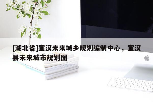 [湖北省]宣漢未來城鄉(xiāng)規(guī)劃編制中心，宣漢縣未來城市規(guī)劃圖