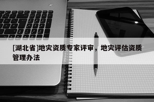 [湖北省]地災資質(zhì)專家評審，地災評估資質(zhì)管理辦法