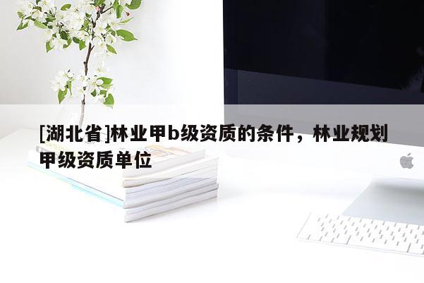 [湖北省]林業(yè)甲b級資質(zhì)的條件，林業(yè)規(guī)劃甲級資質(zhì)單位