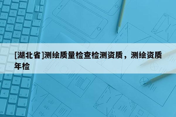 [湖北省]測(cè)繪質(zhì)量檢查檢測(cè)資質(zhì)，測(cè)繪資質(zhì)年檢