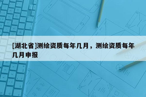 [湖北省]測繪資質(zhì)每年幾月，測繪資質(zhì)每年幾月申報