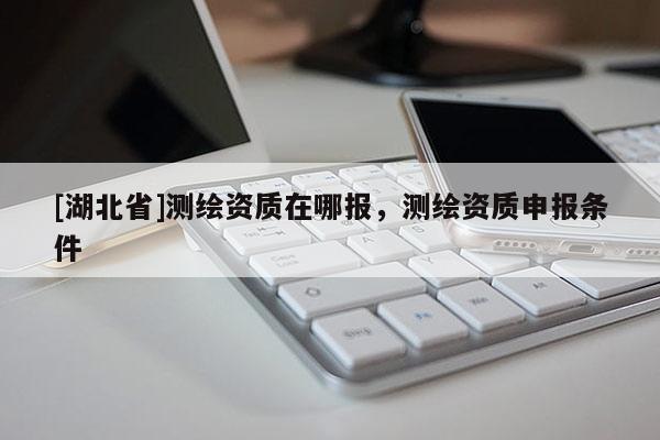 [湖北省]測(cè)繪資質(zhì)在哪報(bào)，測(cè)繪資質(zhì)申報(bào)條件