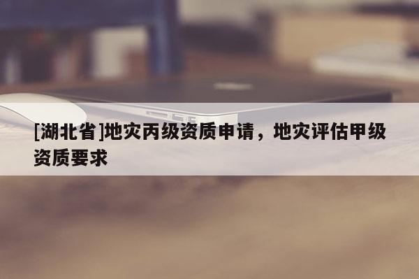 [湖北省]地災丙級資質(zhì)申請，地災評估甲級資質(zhì)要求