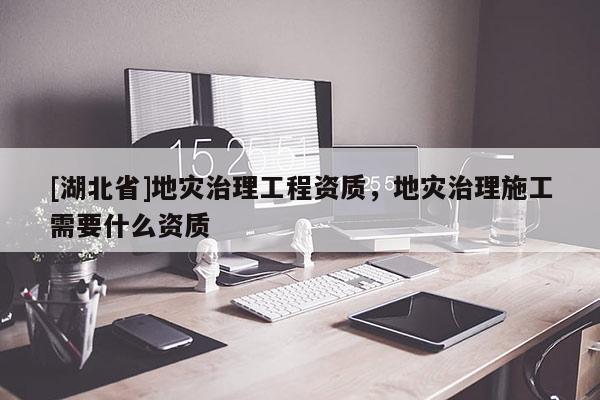 [湖北省]地災治理工程資質(zhì)，地災治理施工需要什么資質(zhì)