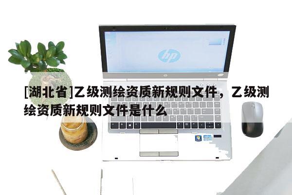 [湖北省]乙級測繪資質(zhì)新規(guī)則文件，乙級測繪資質(zhì)新規(guī)則文件是什么