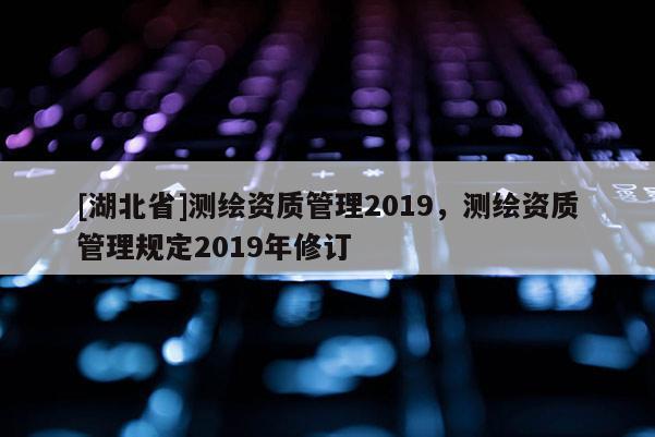 [湖北省]測(cè)繪資質(zhì)管理2019，測(cè)繪資質(zhì)管理規(guī)定2019年修訂