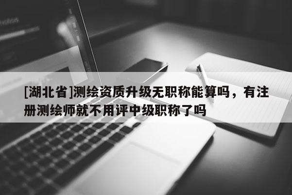 [湖北省]測繪資質(zhì)升級無職稱能算嗎，有注冊測繪師就不用評中級職稱了嗎