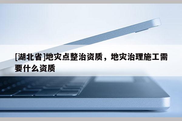 [湖北省]地災(zāi)點(diǎn)整治資質(zhì)，地災(zāi)治理施工需要什么資質(zhì)