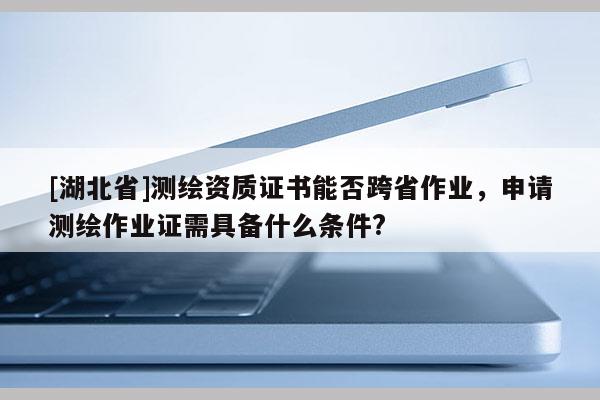 [湖北省]測繪資質(zhì)證書能否跨省作業(yè)，申請測繪作業(yè)證需具備什么條件?