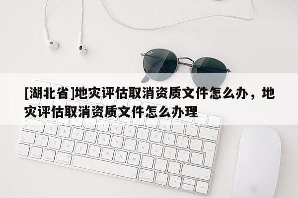 [湖北省]地災評估取消資質(zhì)文件怎么辦，地災評估取消資質(zhì)文件怎么辦理