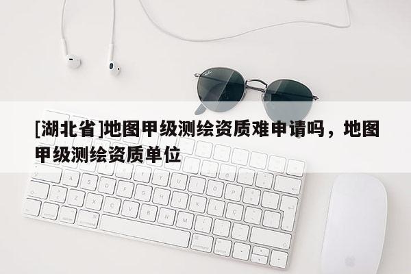 [湖北省]地圖甲級測繪資質(zhì)難申請嗎，地圖甲級測繪資質(zhì)單位