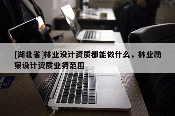 [湖北省]林業(yè)設計資質都能做什么，林業(yè)勘察設計資質業(yè)務范圍