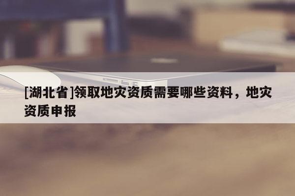 [湖北省]領(lǐng)取地災(zāi)資質(zhì)需要哪些資料，地災(zāi)資質(zhì)申報(bào)