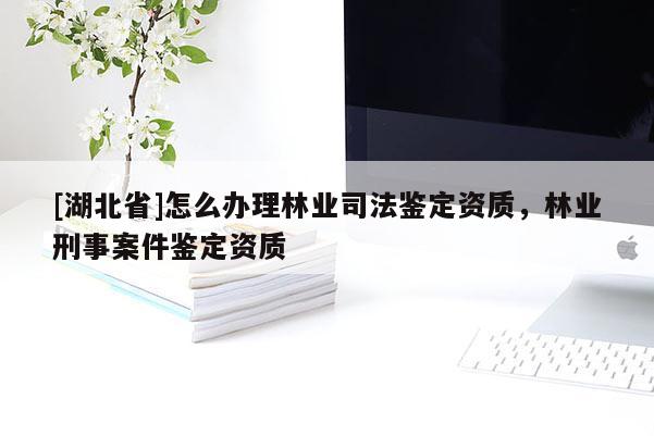 [湖北省]怎么辦理林業(yè)司法鑒定資質(zhì)，林業(yè)刑事案件鑒定資質(zhì)