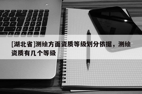 [湖北省]測(cè)繪方面資質(zhì)等級(jí)劃分依據(jù)，測(cè)繪資質(zhì)有幾個(gè)等級(jí)