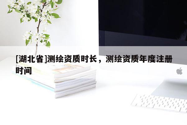 [湖北省]測(cè)繪資質(zhì)時(shí)長(zhǎng)，測(cè)繪資質(zhì)年度注冊(cè)時(shí)間