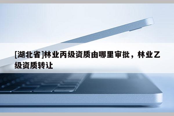 [湖北省]林業(yè)丙級(jí)資質(zhì)由哪里審批，林業(yè)乙級(jí)資質(zhì)轉(zhuǎn)讓