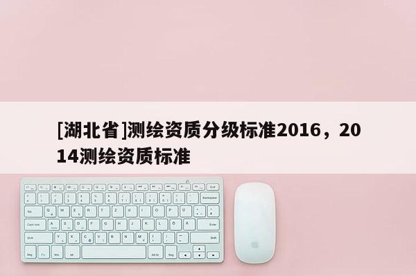 [湖北省]測繪資質(zhì)分級標(biāo)準(zhǔn)2016，2014測繪資質(zhì)標(biāo)準(zhǔn)