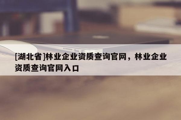 [湖北省]林業(yè)企業(yè)資質(zhì)查詢官網(wǎng)，林業(yè)企業(yè)資質(zhì)查詢官網(wǎng)入口